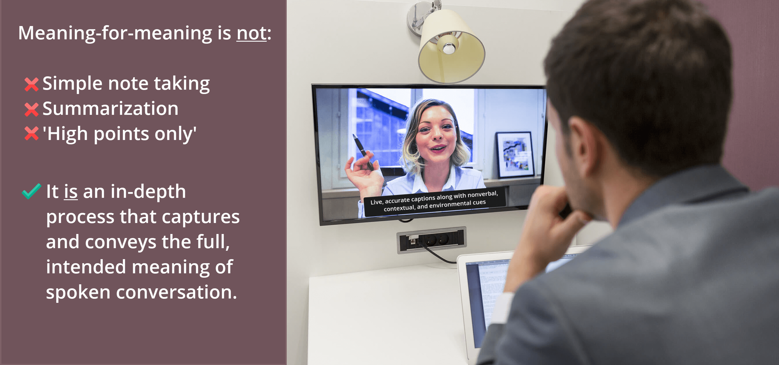 over the shoulder of a blurred man in the foreground, wearing a gray business suit, watching a computer monitor showing a video conference with a white businesswoman on the screen. the caption on the bottom of the computer monitor says, "live, accurate captions along with nonverbal, contextual, and environmental cues." accompanying text says, "meaning-for-meaning is not simple notetaking, summarization or 'high points only'. It is an in-depth process that computers and conveys the full intended meaning of spoken conversation."