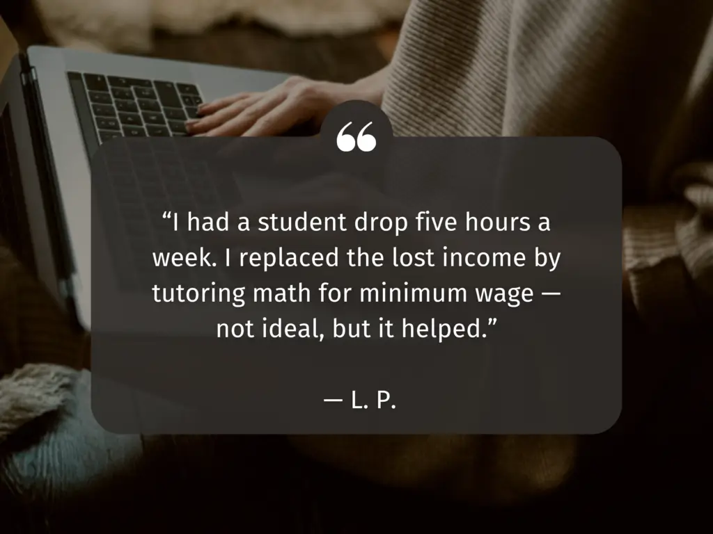 Photo of a woman in a sweater with one hand on a laptop keyboard. Text reads: "I had a student drop five hours a week. I replaced the lost income by tutoring math for minimum wage-- not ideal, but it helped. --L.P."